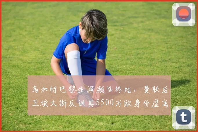 乌加特巴黎生涯濒临终结，曼联后卫埃文斯反讽其5500万欧身价虚高