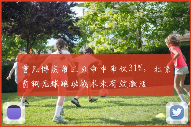 曾凡博底角三分命中率仅31%，北京首钢无球跑动战术未有效激活
