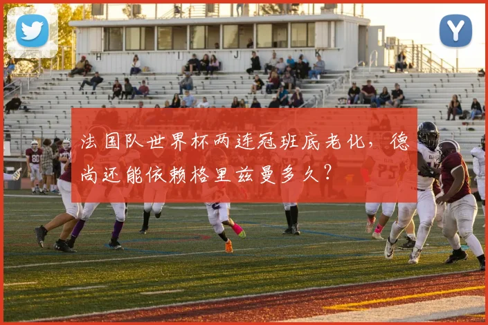 法国队世界杯两连冠班底老化，德尚还能依赖格里兹曼多久？
