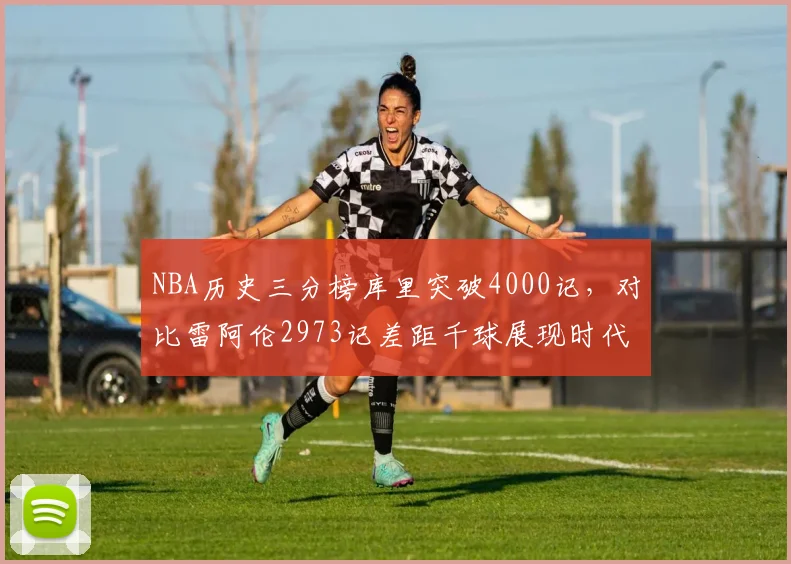 NBA历史三分榜库里突破4000记，对比雷阿伦2973记差距千球展现时代变革