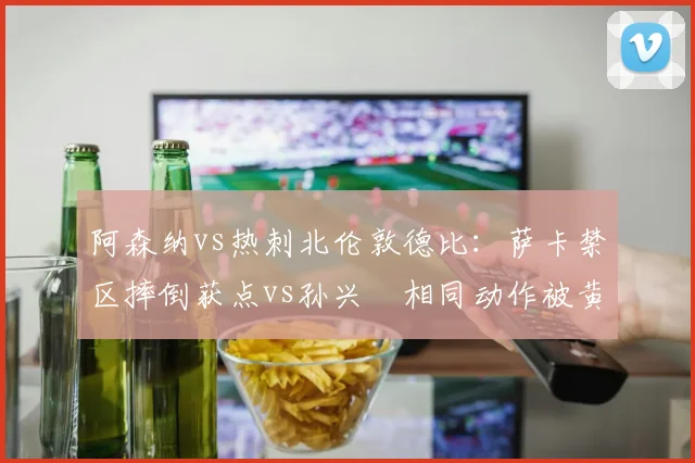 阿森纳vs热刺北伦敦德比：萨卡禁区摔倒获点vs孙兴慜相同动作被黄牌，波帅抨击双重标准